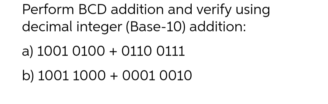 Perform BCD addition and verify using
decimal integer (Base-10) addition:
a) 1001 0100 + 0110 0111
b) 1001 1000+ 0001 0010