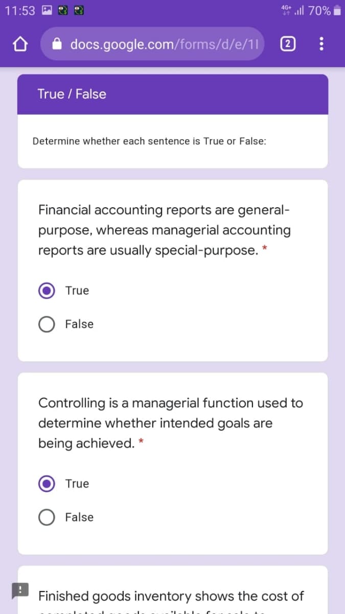 all 70%
4G+
11:53
docs.google.com/forms/d/e/1l
2
True / False
Determine whether each sentence is True or False:
Financial accounting reports are general-
purpose, whereas managerial accounting
reports are usually special-purpose. *
True
False
Controlling is a managerial function used to
determine whether intended goals are
being achieved. *
True
False
Finished goods inventory shows the cost of

