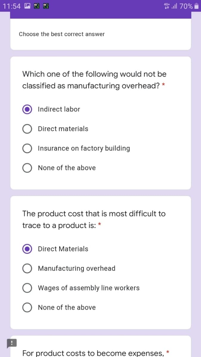 11:54
* ll 70%
Choose the best correct answer
Which one of the following would not be
classified as manufacturing overhead? *
Indirect labor
Direct materials
Insurance on factory building
None of the above
The product cost that is most difficult to
trace to a product is:
Direct Materials
Manufacturing overhead
Wages of assembly line workers
None of the above
For product costs to become expenses,
