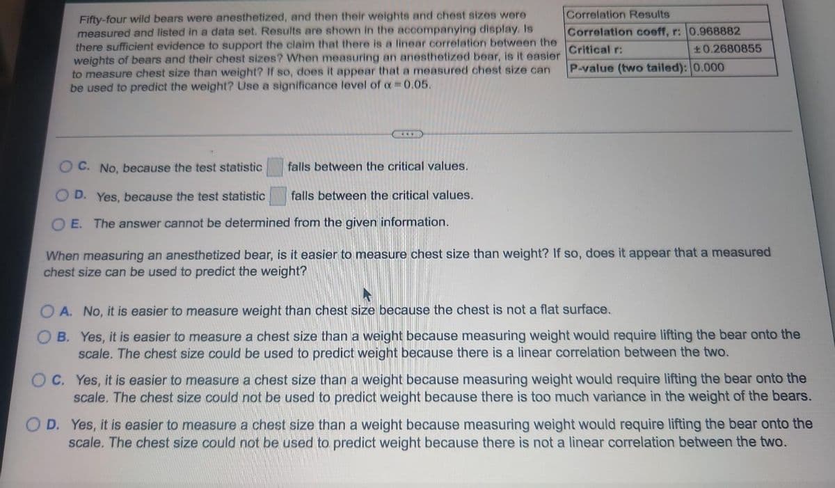 Fifty-four wild bears were anesthetized, and then their weights and chest sizes were
measured and listed in a data set. Results are shown in the accompanying display. Is
there sufficient evidence to support the claim that there is a linear correlation between the
weights of bears and their chest sizes? When measuring an anesthetized bear, is it easier
to measure chest size than weight? If so, does it appear that a measured chest size can
be used to predict the weight? Use a significance level of x 0.05.
Correlation Results
Correlation coeff, r: 0.968882
Critical r:
±0.2680855
P-value (two tailed): 0.000
...
OC. No, because the test statistic
falls between the critical values.
O D. Yes, because the test statistic
falls between the critical values.
O E. The answer cannot be determined from the given information.
When measuring an anesthetized bear, is it easier to measure chest size than weight? If so, does it appear that a measured
chest size can be used to predict the weight?
O A. No, it is easier to measure weight than chest size because the chest is not a flat surface.
B. Yes, it is easier to measure a chest size than a weight because measuring weight would require lifting the bear onto the
scale. The chest size could be used to predict weight because there is a linear correlation between the two.
OC. Yes, it is easier to measure a chest size than a weight because measuring weight would require lifting the bear onto the
scale. The chest size could not be used to predict weight because there is too much variance in the weight of the bears.
O D. Yes, it is easier to measure a chest size than a weight because measuring weight would require lifting the bear onto the
scale. The chest size could not be used to predict weight because there is not a linear correlation between the two.
