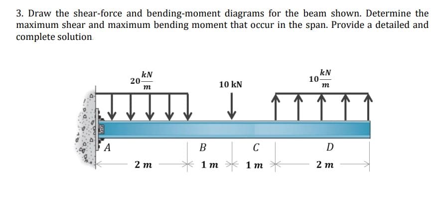 3. Draw the shear-force and bending-moment diagrams for the beam shown. Determine the
maximum shear and maximum bending moment that occur in the span. Provide a detailed and
complete solution.
kN
kN
20-
10 kN
m
m
↓
2m
A
B
1 m
C
1 m
10-
D
2m