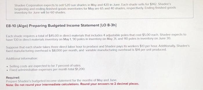 Shadee Corporation expects to sell 520 sun shades in May and 420 in June. Each shade sells for $142. Shadee's
beginning and ending finished goods inventories for May are 65 and 40 shades, respectively. Ending finished goods
inventory for June will be 60 shades.
E8-10 (Algo) Preparing Budgeted Income Statement [LO 8-3h]
Each shade requires a total of $45.00 in direct materials that includes 4 adjustable poles that cost $5.00 each. Shadee expects to
have 130 in direct materials Inventory on May 1, 90 poles in inventory on May 31, and 110 poles in inventory on June 30.
Suppose that each shade takes three direct labor hour to produce and Shadee pays its workers $13 per hour. Additionally, Shadee's
fixed manufacturing overhead is $8,000 per month, and variable manufacturing overhead is $14 per unit produced.
Additional information:
• Selling costs are expected to be 7 percent of sales.
• Fixed administrative expenses per month total $1,200.
Required:
Prepare Shadee's budgeted income statement for the months of May and June.
Note: Do not round your intermediate calculations. Round your answers to 2 decimal places.