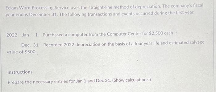 Eckan Word Processing Service uses the straight-line method of depreciation. The company's fiscal
year end is December 31. The following transactions and events occurred during the first year.
2022 Jan 1 Purchased a computer from the Computer Center for $2,500 cash
Dec. 31 Recorded 2022 depreciation on the basis of a four year life and estimated salvage
value of $500.
Instructions
T
Prepare the necessary entries for Jan 1 and Dec 31. (Show calculations.)