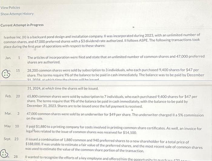 View Policies
Show Attempt History
Current Attempt in Progress
Ivanhoe Inc. (II) is a backyard pond design and installation company. Il was incorporated during 2023, with an unlimited number of
common shares, and 47,000 preferred shares with a $3 dividend rate authorized. Il follows ASPE. The following transactions took
place during the first year of operations with respect to these shares:
Jan. 1
an. 15
Feb. 20
Mar. 3
Sept. 23
The articles of incorporation were filed and state that an unlimited number of common shares and 47,000 preferred
shares are authorized.
28
28,200 common shares were sold by subscription to 3 individuals, who each purchased 9,400 shares for $47 per
share. The terms require 9% of the balance to be paid in cash immediately. The balance was to be paid by December
31 2024 at which time the shares will be issued
31, 2024, at which time the shares will be issued.
65,800 common shares were sold by subscription to 7 individuals, who each purchased 9,400 shares for $47 per
share. The terms require that 9% of the balance be paid in cash immediately, with the balance to be paid by
December 31, 2023. Shares are to be issued once the full payment is received.
May 10 Il paid $1,880 to a printing company for costs involved in printing common share certificates. As well, an invoice for
legal fees related to the issue of common shares was received for $14,100.
47,000 common shares were sold by an underwriter for $49 per share. The underwriter charged II a 5% commission
on the sale.
Il issued a combination of 1,880 common and 940 preferred shares to a new shareholder for a total price of
$188,000. Il was unable to estimate a fair value of the preferred shares, and the most recent sale of common shares
was used to estimate the value of the common share portion of the transaction.
Il wanted to recognize the efforts of a key employee and offered him the opportunity to purchara 170.