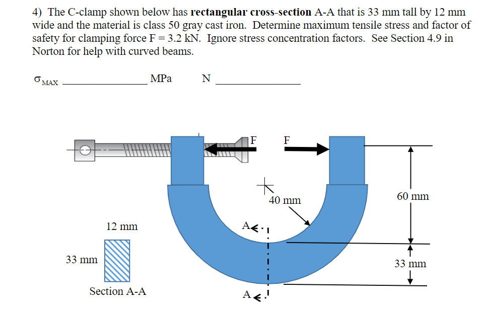 4) The C-clamp shown below has rectangular cross-section A-A that is 33 mm tall by 12 mm
wide and the material is class 50 gray cast iron. Determine maximum tensile stress and factor of
safety for clamping force F = 3.2 kN. Ignore stress concentration factors. See Section 4.9 in
Norton for help with curved beams.
MPa
N
O MAX
|F
F
60 mm
40 mm
12 mm
33 mm
33 mm
Section A-A
A
