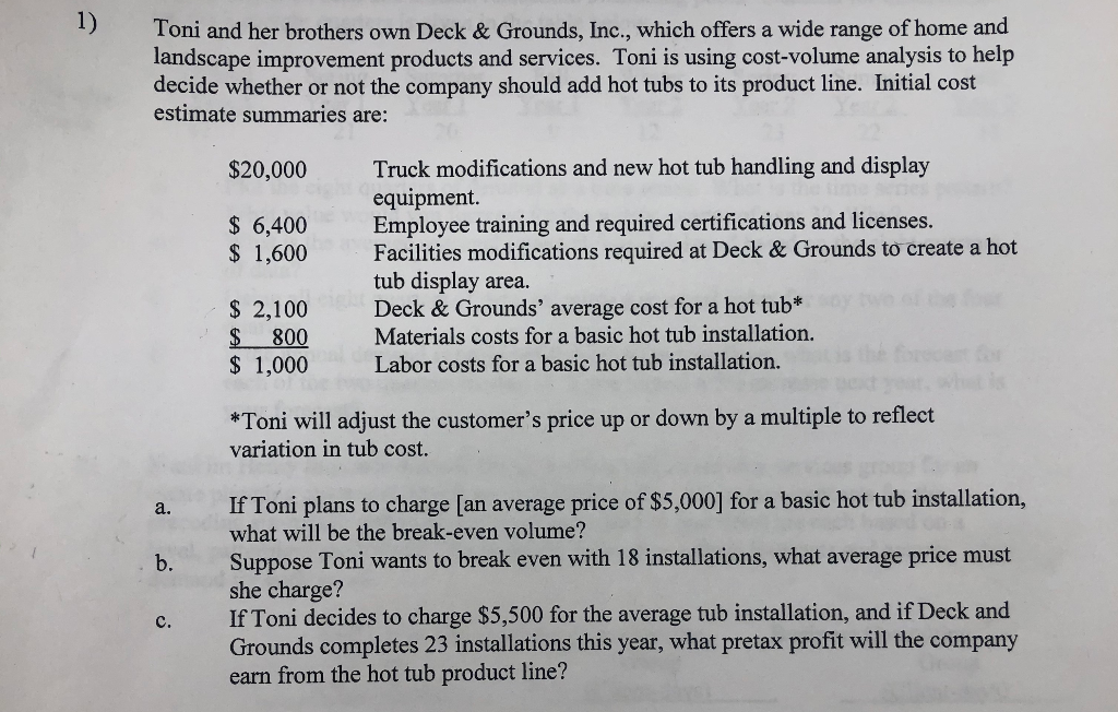 1)
Toni and her brothers own Deck & Grounds, Inc., which offers a wide range of home and
landscape improvement products and services. Toni is using cost-volume analysis to help
decide whether or not the company should add hot tubs to its product line. Initial cost
estimate summaries are:
Truck modifications and new hot tub handling and display
equipment.
Employee training and required certifications and licenses.
Facilities modifications required at Deck & Grounds to create a hot
tub display area.
Deck & Grounds' average cost for a hot tub*
Materials costs for a basic họt tub installation.
Labor costs for a basic hot tub installation.
$20,000
$ 6,400
$ 1,600
$ 2,100
$ 800
$ 1,000
*Toni will adjust the customer's price up or down by a multiple to reflect
variation in tub cost.
If Toni plans to charge [an average price of $5,000] for a basic hot tub installation,
what will be the break-even volume?
a.
Suppose Toni wants to break even with 18 installations, what average price must
she charge?
If Toni decides to charge $5,500 for the average tub installation, and if Deck and
Grounds completes 23 installations this year, what pretax profit will the company
earn from the hot tub product line?
b.
с.
