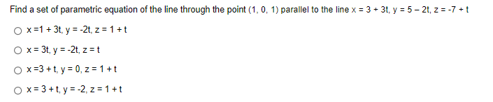 Find a set of parametric equation of the line through the point (1, 0, 1) parallel to the line x = 3 + 3t, y = 5 - 2t, z = -7 + t
O x = 1 + 3t, y = -2t, z = 1+ t
O x = 3t, y = -2t, z = t
Ox=3+t, y = 0, z = 1+t
O x= 3 +t, y = -2, z = 1+t
