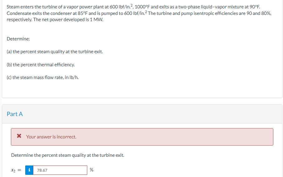 Steam enters the turbine of a vapor power plant at 600 lbf/in.², 1000°F and exits as a two-phase liquid-vapor mixture at 90°F.
Condensate exits the condenser at 85°F and is pumped to 600 lbf/in.² The turbine and pump isentropic efficiencies are 90 and 80%,
respectively. The net power developed is 1 MW.
Determine:
(a) the percent steam quality at the turbine exit.
(b) the percent thermal efficiency.
(c) the steam mass flow rate, in lb/h.
Part A
* Your answer is incorrect.
Determine the percent steam quality at the turbine exit.
x₂ =
i 78.67
%