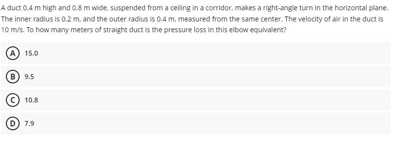 A duct 0.4 m high and 0.8 m wide, suspended from a ceiling in a corridor, makes a right-angle turn in the horizontal plane.
The inner radius is 0.2 m, and the outer radius is 0.4 m, measured from the same center. The velocity of air in the duct is
10 m/s. To how many meters of straight duct is the pressure loss in this elbow equivalent?
(A) 15.0
B) 9.5
10.8
D) 7.9
