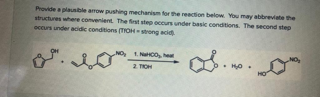 Provide a plausible arrow pushing mechanism for the reaction below. You may abbreviate the
structures where convenient. The first step occurs under basic conditions. The second step
occurs under acidic conditions (TFOH = strong acid).
8.
Он
NO2
1. NaHCO3, heat
+ H20 +
но
2. TIOH
