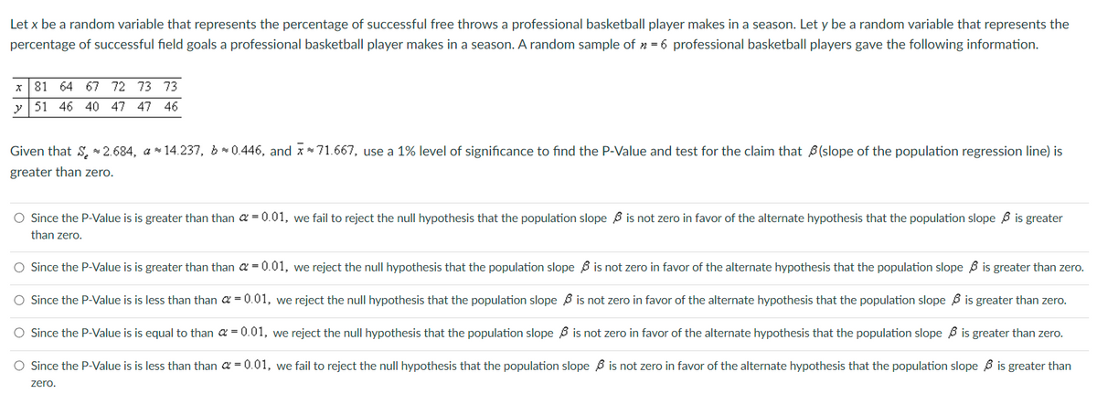 Let x be a random variable that represents the percentage of successful free throws a professional basketball player makes in a season. Let y be a random variable that represents the
percentage of successful field goals a professional basketball player makes in a season. A random sample of >= 6 professional basketball players gave the following information.
81 64 67 72 73 73
y 51 46 40 47 47 46
X
Given that S * 2.684, a*14.237, b≈ 0.446, and x*71.667, use a 1% level of significance to find the P-Value and test for the claim that (slope of the population regression line) is
greater than zero.
O Since the P-Value is is greater than than = 0.01, we fail to reject the null hypothesis that the population slope is not zero in favor of the alternate hypothesis that the population slope is greater
than zero.
O Since the P-Value is is greater than than
= 0.01, we reject the null hypothesis that the population slope
O Since the P-Value is is less than than a = 0.01, we reject the null hypothesis that the population slope
is not zero in favor of the alternate hypothesis that the population slope
is not zero in favor of the alternate hypothesis that the population slope
is greater than zero.
is greater than zero.
is not zero in favor of the alternate hypothesis that the population slope
O Since the P-Value is is equal to than a = 0.01, we reject the null hypothesis that the population slope
O Since the P-Value is is less than than = 0.01, we fail to reject the null hypothesis that the population slope is not zero in favor of the alternate hypothesis that the population slope is greater than
zero.
is greater than zero.