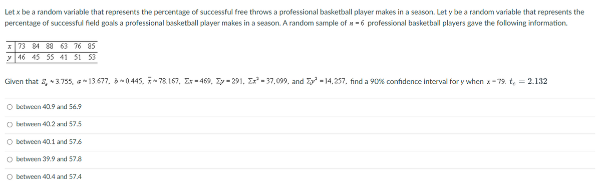Let x be a random variable that represents the percentage of successful free throws a professional basketball player makes in a season. Let y be a random variable that represents the
percentage of successful field goals a professional basketball player makes in a season. A random sample of n = 6 professional basketball players gave the following information.
x 73 84 88 63 76 85
y 46 45 55 41 51 53
Given that 3.755, a*13.677, b*0.445, x 78.167, Ex=469, y = 291, Ex² = 37,099, and y² = 14,257, find a 90% confidence interval for y when x=79. tc = 2.132
O between 40.9 and 56.9
O between 40.2 and 57.5
O between 40.1 and 57.6
O between 39.9 and 57.8
O between 40.4 and 57.4