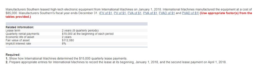 Manufacturers Southern leased high-tech electronic equipment from International Machines on January 1, 2018. International Machines manufactured the equipment at a cost of
$85,000. Manufacturers Southern's fiscal year ends December 31. (FV of $1, PV of $1, FVA of $1, PVA of $1, FVAD of $1 and PVAD of $1) (Use appropriate factor(s) from the
tables provided.)
Related Information:
Lease term
Quarterly rental payments
Economic life of asset
Fair value of asset
Implicit interest rate
2 years (8 quarterly periods)
$15,000 at the beginning of each period
2 years
$112,080
8%
Required:
1. Show how International Machines determined the $15,000 quarterly lease payments.
2. Prepare appropriate entries for International Machines to record the lease at its beginning, January 1, 2018, and the second lease payment on April 1, 2018.