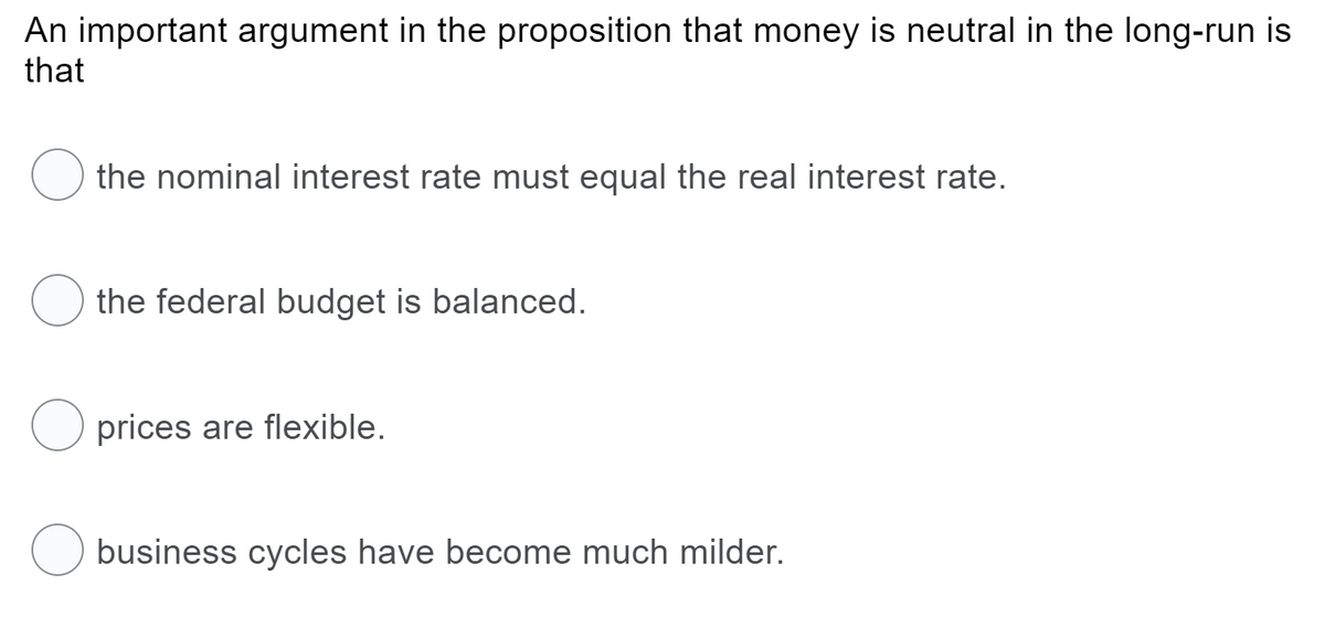 An important argument in the proposition that money is neutral in the long-run is
that
the nominal interest rate must equal the real interest rate.
the federal budget is balanced.
prices are flexible.
business cycles have become much milder.