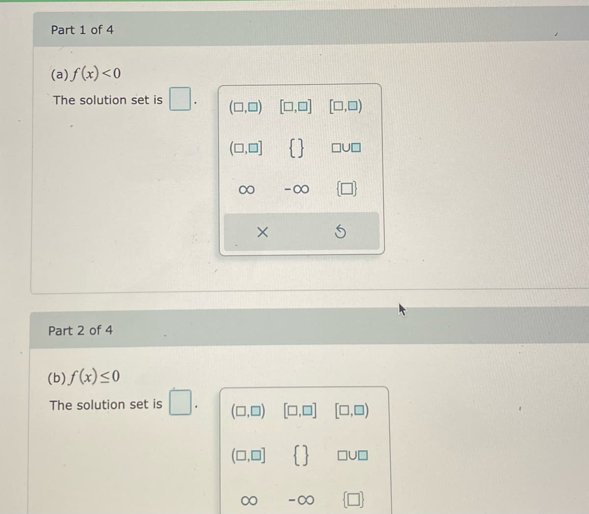 Part 1 of 4
(a) f(x)<0
The solution set is
(0,0)
[0,0)
[0,0)
(0,0)
{}
00
- 00
Part 2 of 4
(b) f (x)<0
The solution set is
(0,0) (0,0) [O,0)
(0,0)
{}
00
-00
8.
