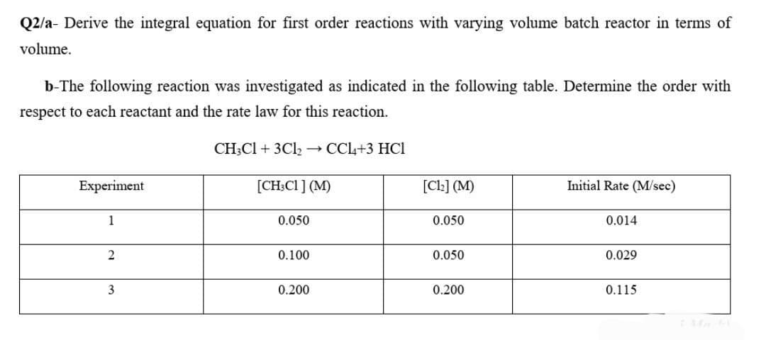 Q2/a- Derive the integral equation for first order reactions with varying volume batch reactor in terms of
volume.
b-The following reaction was investigated as indicated in the following table. Determine the order with
respect to each reactant and the rate law for this reaction.
Experiment
1
2
3
CH3C1+ 3Cl2 → CCl4+3 HCI
[CH3C1] (M)
0.050
0.100
0.200
[C1₂] (M)
0.050
0.050
0.200
Initial Rate (M/sec)
0.014
0.029
0.115