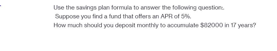 Use the savings plan formula to answer the following question:.
Suppose you find a fund that offers an APR of 5%.
How much should you deposit monthly to accumulate $82000 in 17 years?