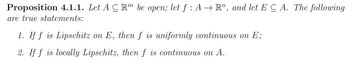 Proposition 4.1.1. Let A C Rm be open; let f: A → R", and let ECA. The following
are true statements:
1. If f is Lipschitz on E, then f is uniformly continuous on E;
2. If f is locally Lipschitz, then f is continuous on A.