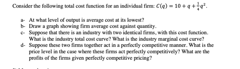 Consider the following total cost function for an individual firm: C(q) = 10 + q +÷q?.
a- At what level of output is average cost at its lowest?
b- Draw a graph showing firm average cost against quantity.
c- Suppose that there is an industry with two identical firms, with this cost function.
What is the industry total cost curve? What is the industry marginal cost curve?
d- Suppose these two firms together act in a perfectly competitive manner. What is the
price level in the case where these firms act perfectly competitively? What are the
profits of the firms given perfectly competitive pricing?
