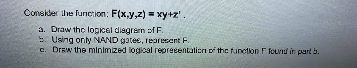 Consider the function: F(x,y,z) = xy+z'.
a. Draw the logical diagram of F.
b. Using only NAND gates, represent F.
c. Draw the minimized logical representation of the function F found in part b.