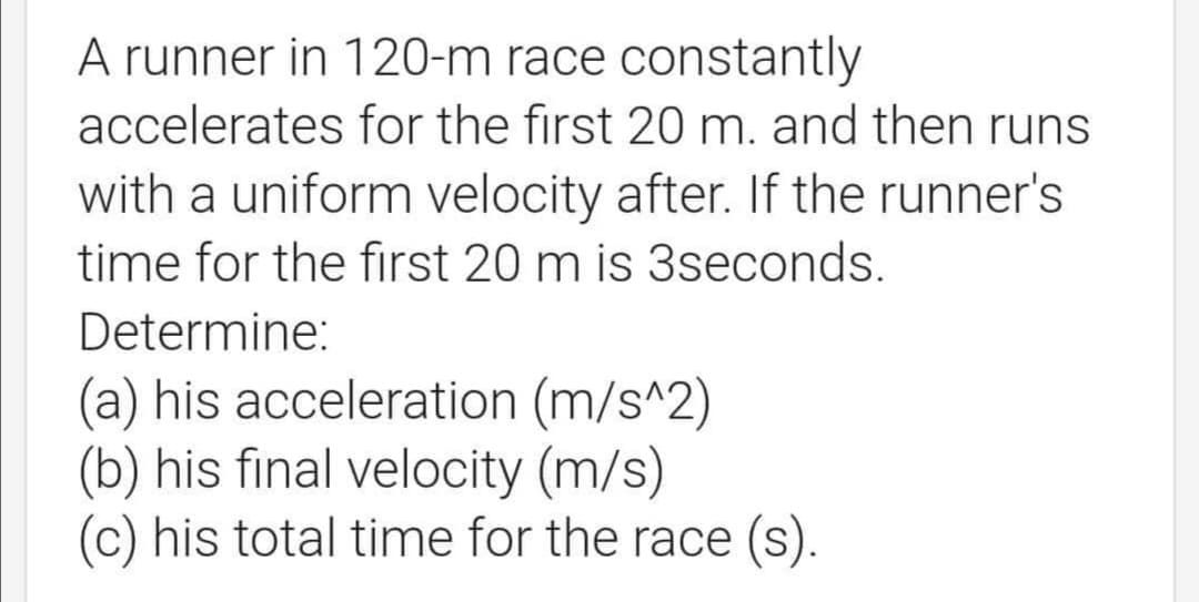 A runner in 120-m race constantly
accelerates for the first 20 m. and then runs
with a uniform velocity after. If the runner's
time for the first 20 m is 3seconds.
Determine:
(a) his acceleration (m/s^2)
(b) his final velocity (m/s)
(c) his total time for the race (s).
