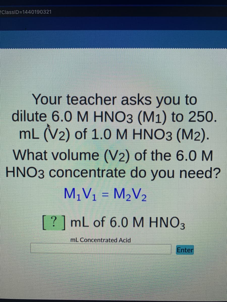 ?ClassID=1440190321
Your teacher asks you to
dilute 6.0 M HNO3 (M1) to 250.
mL (V2) of 1.0M HNO3 (M2).
What volume (V2) of the 6.0 M
HNO3 concentrate do you need?
M¡V1 = M2V2
%3D
[?]mL of 6.0 M HNO3
mL Concentrated Acid
Enter
