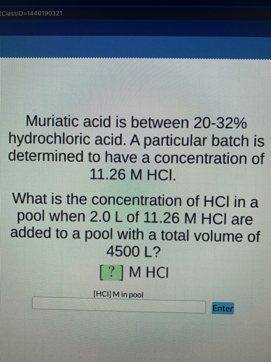 ClassID=1440190321
Muriatic acid is between 20-32%
hydrochloric acid. A particular batch is
determined to have a concentration of
11.26 M HCI.
What is the concentration of HCl in a
pool when 2.0 L of 11.26 M HCI are
added to a pool with a total volume of
4500 L?
[?]M HCI
[HCI]M in pool
Enter
