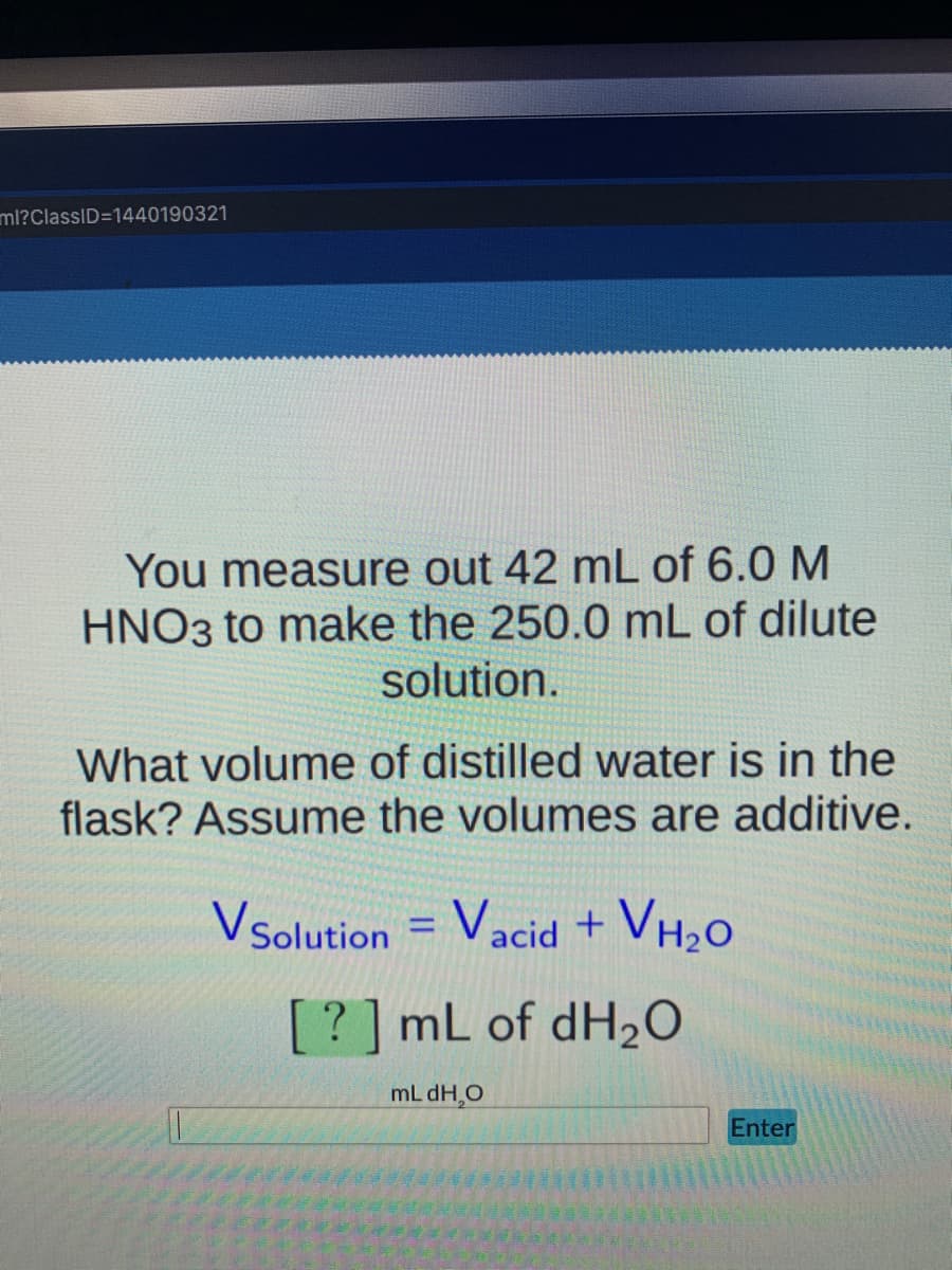 ml?ClassID=1440190321
You measure out 42 mL of 6.0 M
HNO3 to make the 250.0 mL of dilute
solution.
What volume of distilled water is in the
flask? Assume the volumes are additive.
Vsolution = Vacid + VH2O
%3D
?] mL of dH20
mL dH,O
Enter
