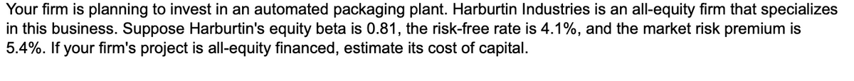 Your firm is planning to invest in an automated packaging plant. Harburtin Industries is an all-equity firm that specializes
in this business. Suppose Harburtin's equity beta is 0.81, the risk-free rate is 4.1%, and the market risk premium is
5.4%. If your firm's project is all-equity financed, estimate its cost of capital.