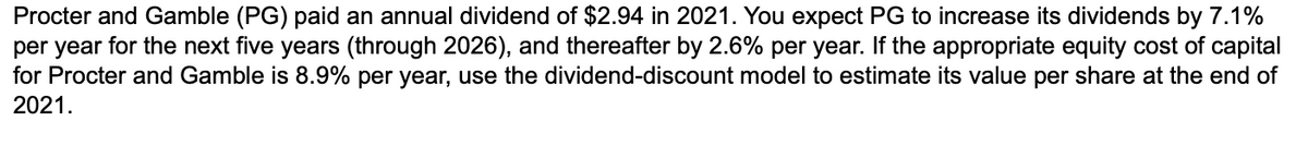Procter and Gamble (PG) paid an annual dividend of $2.94 in 2021. You expect PG to increase its dividends by 7.1%
per year for the next five years (through 2026), and thereafter by 2.6% per year. If the appropriate equity cost of capital
for Procter and Gamble is 8.9% per year, use the dividend-discount model to estimate its value per share at the end of
2021.