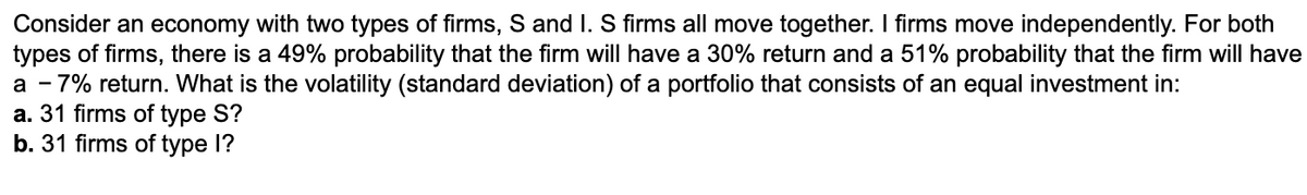 Consider an economy with two types of firms, S and I. S firms all move together. I firms move independently. For both
types of firms, there is a 49% probability that the firm will have a 30% return and a 51% probability that the firm will have
a - 7% return. What is the volatility (standard deviation) of a portfolio that consists of an equal investment in:
a. 31 firms of type S?
b. 31 firms of type I?