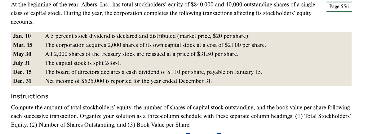 At the beginning of the year, Albers, Inc., has total stockholders' equity of $840,000 and 40,000 outstanding shares of a single
class of capital stock. During the year, the corporation completes the following transactions affecting its stockholders' equity
accounts.
Jan. 10
Mar. 15
May 30
July 31
Dec. 15
Dec. 31
A 5 percent stock dividend is declared and distributed (market price, $20 per share).
The corporation acquires 2,000 shares of its own capital stock at a cost of $21.00 per share.
All 2,000 shares of the treasury stock are reissued at a price of $31.50 per share.
The capital stock is split 2-for-1.
The board of directors declares a cash dividend of $1.10 per share, payable on January 15.
Net income of $525,000 is reported for the year ended December 31.
Page 556
Instructions
Compute the amount of total stockholders' equity, the number of shares of capital stock outstanding, and the book value per share following
each successive transaction. Organize your solution as a three-column schedule with these separate column headings: (1) Total Stockholders'
Equity, (2) Number of Shares Outstanding, and (3) Book Value per Share.