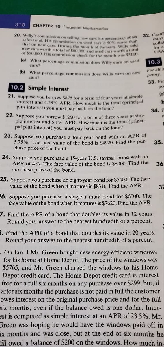 318
CHAPTER 10 Financial Mathematics
20. Willy's commission on selling new cars is a percentage of his
sales total. His commission on used cars is 50% more than
that on new cars. During the month of January. Willy sold
new cars worth a total of $80,000 and used cars worth a total
of $50,000. His commission check for the month was $3100.
(a) What percentage commission does Willy earn on used
cars?
(b) What percentage commission does Willy earn on new
cars?
32. Cash
10.2 Simple Interest
21. Suppose you borrow $875 for a term of four years at simple
interest and 4.28% APR. How much is the total (principal
plus interest) you must pay back on the loan?
22. Suppose you borrow $1250 for a term of three years at sim-
ple interest and 5.1% APR. How much is the total (princi-
pal plus interest) you must pay back on the loan?
10.3
For all a
penny.
23. Suppose you purchase a four-year bond with an APR of
5.75%. The face value of the bond is $4920. Find the pur-
chase price of the bond.
short-
collat
for a
USA
33. Fin
po
(a)
(b
34. F
С
24. Suppose you purchase a 15-year U.S. savings bond with an
APR of 4%. The face value of the bond is $8000. Find the
purchase price of the bond.
25. Suppose you purchase an eight-year bond for $5400. The face
value of the bond when it matures is $8316. Find the APR.
26. Suppose you purchase a six-year muni bond for $6000. The
face value of the bond when it matures is $7620. Find the APR.
7. Find the APR of a bond that doubles its value in 12 years.
Round your answer to the nearest hundredth of a percent.
35.
3. Find the APR of a bond that doubles its value in 20 years.
Round your answer to the nearest hundredth of a percent.
36
37
. On Jan. 1 Mr. Green bought new energy-efficient windows
for his home at Home Depot. The price of the windows was
$5765, and Mr. Green charged the windows to his Home
Depot credit card. The Home Depot credit card is interest
free for a full six months on any purchase over $299, but, if
after six months the purchase is not paid in full the customer
owes interest on the original purchase price and for the full
six months, even if the balance owed is one dollar. Inter-
est is computed as simple interest at an APR of 23.5%. Mr.
Green was hoping he would have the windows paid off in
ix months and was close, but at the end of six months he
till owed a balance of $200 on the windows. How much in-