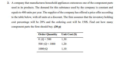 2. A company that manufactures household appliances outsources one of the component parts
used in its products. The demand for this substance used by the company is constant and
equals to 480 units per year. The supplier of the company has offered a price offer according
to the table below, with all units at a discount. The firm assumes that the inventory holding
cost percentage will be 20% and the ordering cost will be 150$. Find out how many
component parts the firm should buy. (30p)
Order Quantity
0 ≤Q <500
500 ≤Q< 1000
1000<Q
Unit Cost (S)
1,30
1,20
1,10