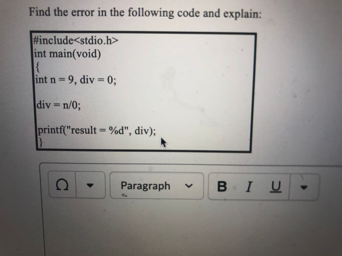 Find the error in the following code and explain:
#include<stdio.h>
int main(void)
{
int n 9, div = 03;
div = n/03;
printf("result = %d", div);
Paragraph
В IU
<>
