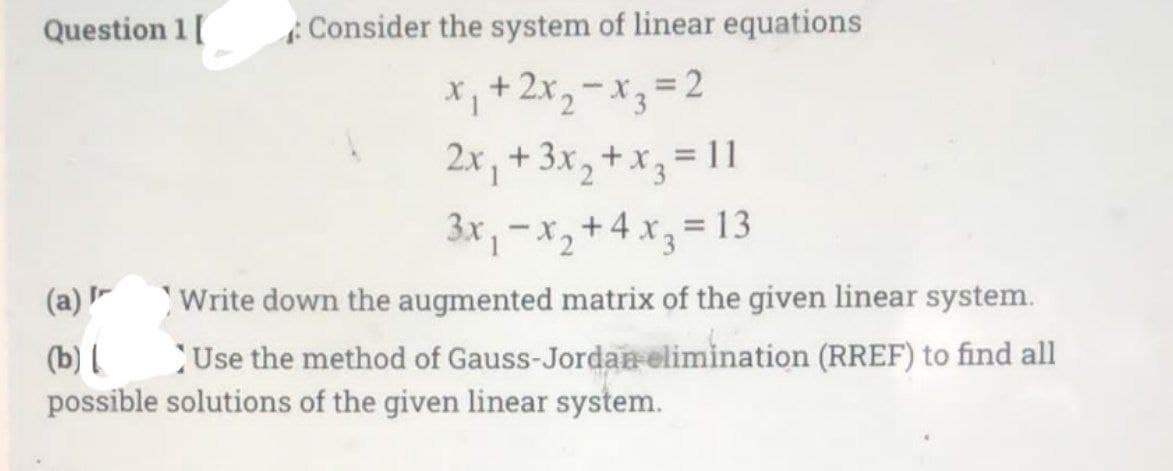 Question 1[
Consider the system of linear equations
*+2x,-x, D2
2x, +3x, +x, = 11
3x,-x,+4 x, = 13
(a) Write down the augmented matrix of the given linear system.
Use the method of Gauss-Jordan elimination (RREF) to find all
(b) l
possible solutions of the given linear system.
