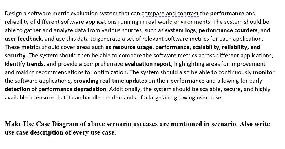 Design a software metric evaluation system that can compare and contrast the performance and
reliability of different software applications running in real-world environments. The system should be
able to gather and analyze data from various sources, such as system logs, performance counters, and
user feedback, and use this data to generate a set of relevant software metrics for each application.
These metrics should cover areas such as resource usage, performance, scalability, reliability, and
security. The system should then be able to compare the software metrics across different applications,
identify trends, and provide a comprehensive evaluation report, highlighting areas for improvement
and making recommendations for optimization. The system should also be able to continuously monitor
the software applications, providing real-time updates on their performance and allowing for early
detection of performance degradation. Additionally, the system should be scalable, secure, and highly
available to ensure that it can handle the demands of a large and growing user base.
Make Use Case Diagram of above scenario usecases are mentioned in scenario. Also write
use case description of every use case.
