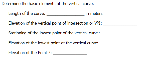 Determine the basic elements of the vertical curve.
Length of the curve:
in meters
Elevation of the vertical point of intersection or VPI:
Stationing of the lowest point of the vertical curve:
Elevation of the lowest point of the vertical curve:
Elevation of the Point 2:
