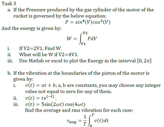 Task 3
a. If the Pressure produced by the gas cylinder of the motor of the
rocket is governed by the below equation:
P = sin (V)cos³(V)
And the energy is given by:
V2
W =
PdV
V1
i.
If V2=2V1, Find w.
ii.
What will be W if V2=4V1.
Use Matlab or excel to plot the Energy in the interval [0, 27]
b. If the vibration at the boundaries of the piston of the motor is
given by:
i.
v(t) = at + b; a, b are constants, you may choose any integer
value not equal to zero for any of them.
v(t) = te(-t).
iii. v(t) = 5sin(2wt) cos(4wt)
find the average and rms vibration for each case:
ii.
1
v(t)dt
T .
Vavg

