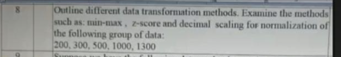 8
O
Outline different data transformation methods. Examine the methods
such as: min-max, z-score and decimal scaling for normalization of
the following group of data:
200, 300, 500, 1000, 1300
Suone
