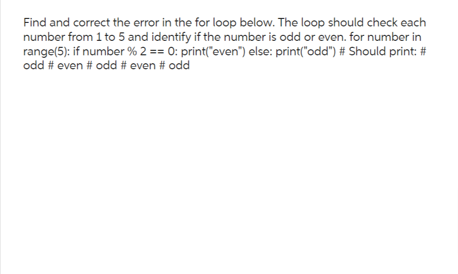 Find and correct the error in the for loop below. The loop should check each
number from 1 to 5 and identify if the number is odd or even. for number in
range(5): if number % 2 == 0: print("even") else: print("odd") # Should print: #
odd # even # odd # even # odd