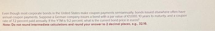 Even though most corporate bonds in the United States make coupon payments semiannually, bonds issued elsewhere often have
annual coupon payments. Suppose a German company issues a bond with a par value of €1.000, 10 years to maturity, and a coupon
rate of 7.2 percent paid annually. If the YTM is 9.2 percent, what is the current bond price in euros?
Note: Do not round intermediate calculations and round your answer to 2 decimal places, e.g., 32.16.