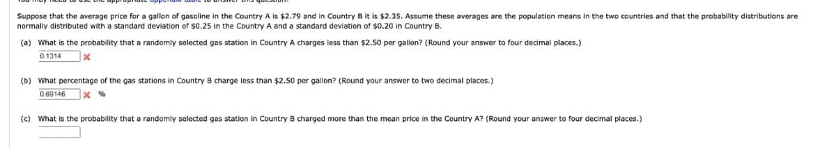 Suppose that the average price for a gallon of gasoline in the Country A is $2.79 and in Country B it is $2.35. Assume these averages are the population means in the two countries and that the probability distributions are
normally distributed with standard deviation of $0.25 in the Country A and a standard deviation of $0.20 in Country B.
(a) What is the probability that a randomly selected gas station in Country A charges less than $2.50 per gallon? (Round your answer to four decimal places.)
0.1314
x
(b) What percentage of the gas stations in Country B charge less than $2.50 per gallon? (Round your answer to two decimal places.)
0.69146
X%
(c) What is the probability that a randomly selected gas station in Country B charged more than the mean price in the Country A? (Round your answer to four decimal places.)