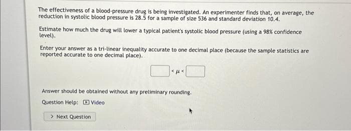 The effectiveness of a blood-pressure drug is being investigated. An experimenter finds that, on average, the
reduction in systolic blood pressure is 28.5 for a sample of size 536 and standard deviation 10.4.
Estimate how much the drug will lower a typical patient's systolic blood pressure (using a 98% confidence
level).
Enter your answer as a tri-linear inequality accurate to one decimal place (because the sample statistics are
reported accurate to one decimal place).
<ft<
Answer should be obtained without any preliminary rounding.
Question Help: Video
> Next Question