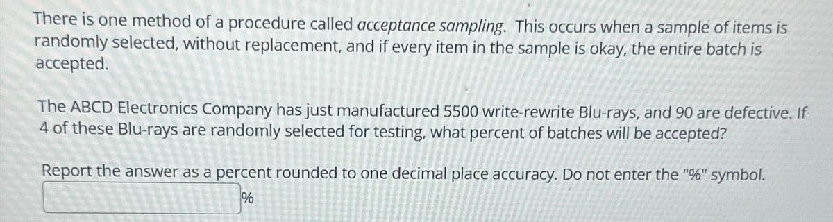 There is one method of a procedure called acceptance sampling. This occurs when a sample of items is
randomly selected, without replacement, and if every item in the sample is okay, the entire batch is
accepted.
The ABCD Electronics Company has just manufactured 5500 write-rewrite Blu-rays, and 90 are defective. If
4 of these Blu-rays are randomly selected for testing, what percent of batches will be accepted?
Report the answer as a percent rounded to one decimal place accuracy. Do not enter the "%" symbol.
%