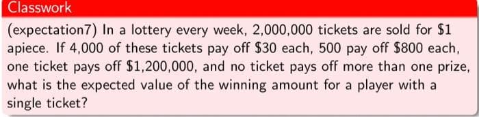 Classwork
(expectation7) In a lottery every week, 2,000,000 tickets are sold for $1.
apiece. If 4,000 of these tickets pay off $30 each, 500 pay off $800 each,
one ticket pays off $1,200,000, and no ticket pays off more than one prize,
what is the expected value of the winning amount for a player with a
single ticket?