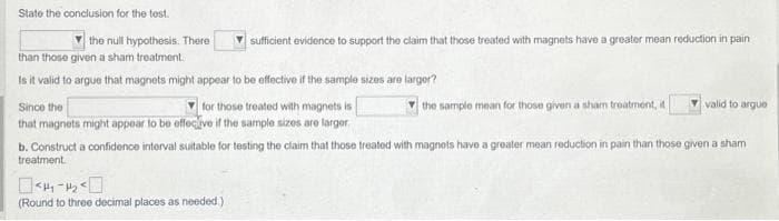 State the conclusion for the test.
the null hypothesis. There
▼sufficient evidence to support the claim that those treated with magnets have a greater mean reduction in pain
than those given a sham treatment.
Is it valid to argue that magnets might appear to be effective if the sample sizes are larger?
Since the
for those treated with magnets is
that magnets might appear to be effective if the sample sizes are larger
<H4-₂
(Round to three decimal places as needed).
the sample mean for those given a sham treatment, it
valid to argue
b. Construct a confidence interval suitable for testing the claim that those treated with magnots have a greater mean reduction in pain than those given a sham
treatment.