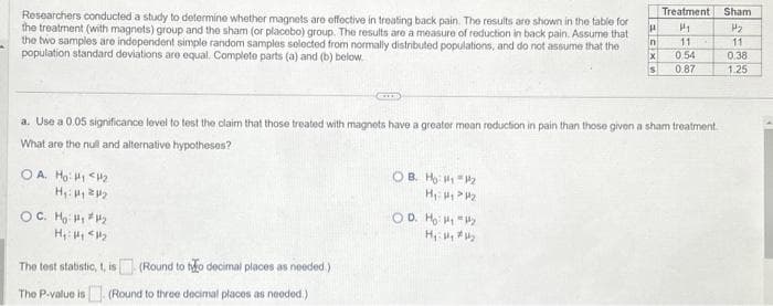 Researchers conducted a study to determine whether magnets are effective in treating back pain. The results are shown in the table for
the treatment (with magnets) group and the sham (or placebo) group. The results are a measure of reduction in back pain. Assume that
the two samples are independent simple random samples selected from normally distributed populations, and do not assume that the
population standard deviations are equal. Complete parts (a) and (b) below.
OA. Ho: H₁ H₂
H₁: ₁2₂
OC. Ho: #₁ #₂
H₁: Hy <H₂
The test statistic, t, is (Round to tyo decimal places as needed.)
The P-value is (Round to three decimal places as needed.)
OB. H: ₁₂
H₁: 1 P2
H
OD. Ho: 1₁ y
H₁: Hy #Hy
in
a. Use a 0.05 significance level to test the claim that those treated with magnets have a greater mean reduction in pain than those given a sham treatment.
What are the null and alternative hypotheses?
X
S
Treatment Sham
H₂
11
0.38
1.25
P₁
11
0.54
0.87
554