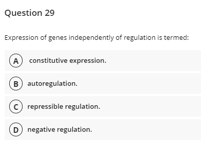 Question 29
Expression of genes independently of regulation is termed:
A constitutive expression.
B) autoregulation.
c) repressible regulation.
D negative regulation.
