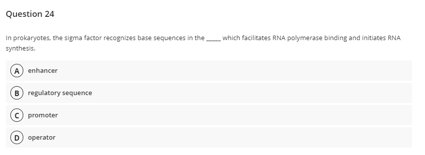 Question 24
In prokaryotes, the sigma factor recognizes base sequences in the
which facilitates RNA polymerase binding and initiates RNA
synthesis.
A) enhancer
B) regulatory sequence
c) promoter
D) operator
